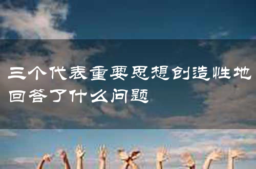 三个代表重要思想创造性地回答了什么问题