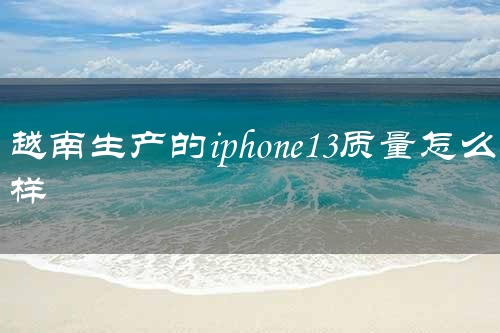 越南生产的iphone13质量怎么样