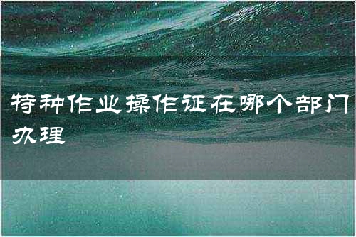 特种作业操作证在哪个部门办理